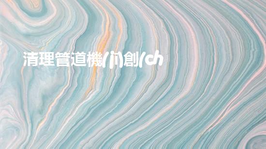 清理管道機(jī)創(chuàng)新技術(shù)應(yīng)用：的革新，改變以后清淤工程！